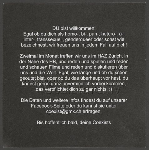 "Du bist willkommen! Egal ob du dich als homo-, bi-, pan-, hetero-, a-, inter-, transsexuell, genderqueer oder sonst wie bezeichnest, wir freuen uns in jedem Fall auf dich! Zweimal im Monat treffen wir uns im HAZ Zürich, in der Nähe des HB, und reden und spielen und reden und schauen Filme und reden und diskutieren über uns und die Welt. [...] " – generelle Einladung der Gruppe Coexist+ (um 2020, Zürich)