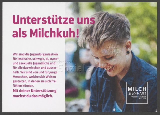 "Unterstütze uns als Milchkuh! Wir sind die Jugendorganisation für lesbische, schwule, bi, trans* und asexuelle Jugendliche und für alle dazwischen und ausserhalb. Wir sind von und für junge Menschen, welche sich Welten gestalten, in denen sie sich frei fühlen können. Mit deiner Unterstützung machst du das möglich. – Milchjugend - falschsexuelle Welten" – Spendenkampagne der Jugendorganisation Milchjugend (um 2020)