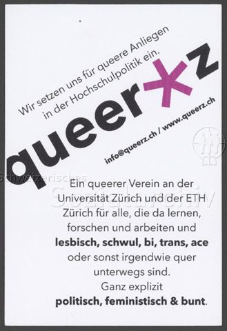 "queer*z – Wir setzen uns für queere Anliegen in der Hochschulpolitik ein. – Ein queerer Verein an der Universität Zürich und an der ETH Zürich für alle, die da lernen, forschen und arbeiten und lesbisch, schwul, bi, trans, ace oder sonst irgendwie quer unterwegs sind. Ganz explizit politisch, feministisch & bunt." – Flyer der Hochschulgruppe "queerz" (um 2020, Zürich)