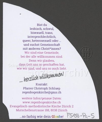 "Bist du lesbisch, schwul, bisexuell, trans, intergeschlechtlich, queer, heterosexuell oder... und suchst Gemeinschaft mit anderen Christ*innen? Wir sind eine Gemeinde, bei der alle willkommen sind. Denn wir glauben, dass Gott uns so geschaffen hat, wie wir sind, und uns so auch liebt. – ... herzlich willkommen! [...] ...so farbig wie dein Glaube!", Werbekampagne der evangelisch-methodistischen "Regenbogenkirche" (Adliswil, um 2020)